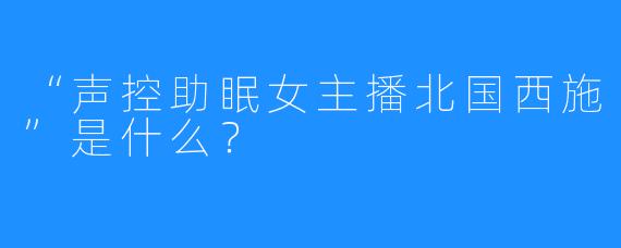 “声控助眠女主播北国西施”是什么？