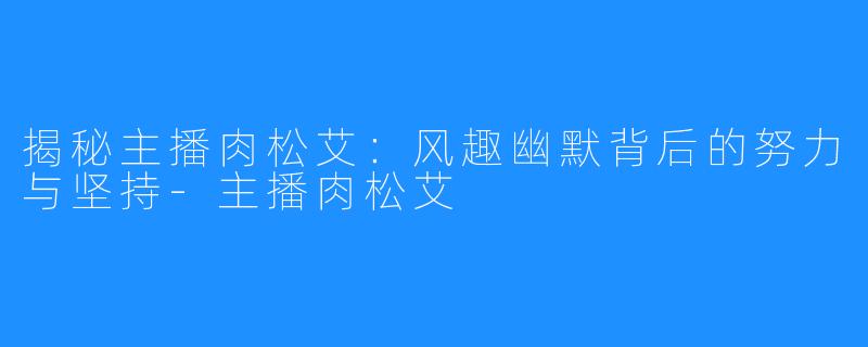 揭秘主播肉松艾:风趣幽默背后的努力与坚持-主播肉松艾