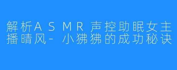 解析ASMR声控助眠女主播晴风-小狒狒的成功秘诀