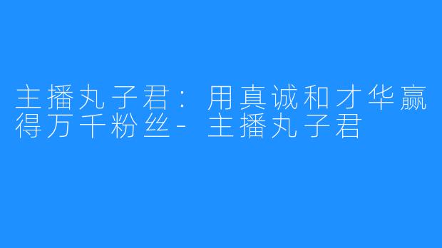 主播丸子君：用真诚和才华赢得万千粉丝-主播丸子君