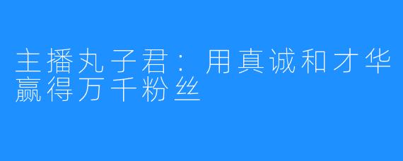 主播丸子君：用真诚和才华赢得万千粉丝
