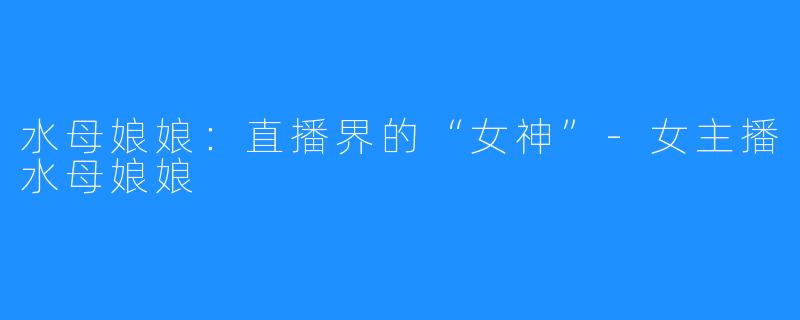水母娘娘：直播界的“女神”-女主播水母娘娘