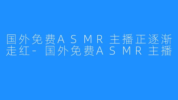 国外免费ASMR主播正逐渐走红-国外免费ASMR主播