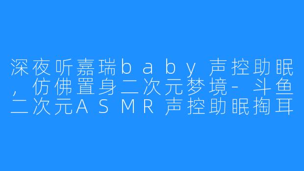 深夜听嘉瑞baby声控助眠，仿佛置身二次元梦境-斗鱼二次元ASMR声控助眠掏耳哄睡女主播嘉瑞baby