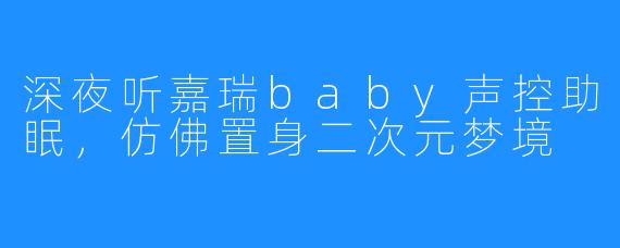 深夜听嘉瑞baby声控助眠，仿佛置身二次元梦境