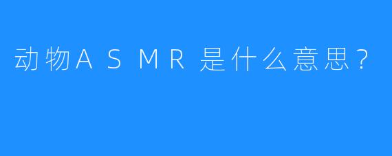 动物ASMR是什么意思？