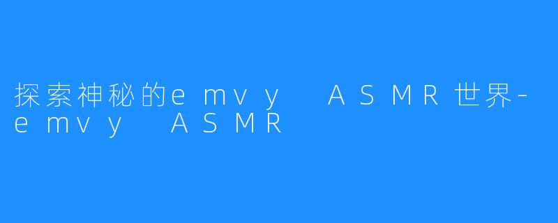 探索神秘的emvy ASMR世界-emvy ASMR