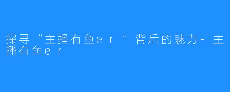 探寻“主播有鱼er”背后的魅力-主播有鱼er