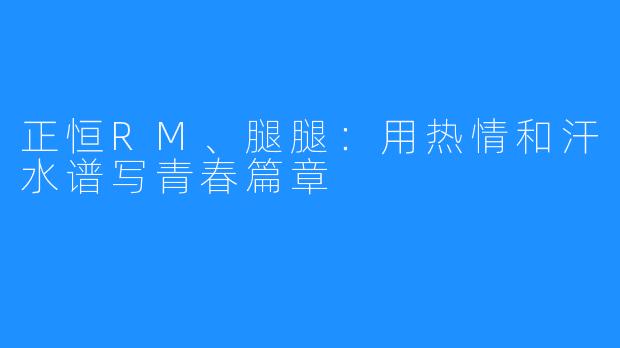 正恒RM、腿腿:用热情和汗水谱写青春篇章