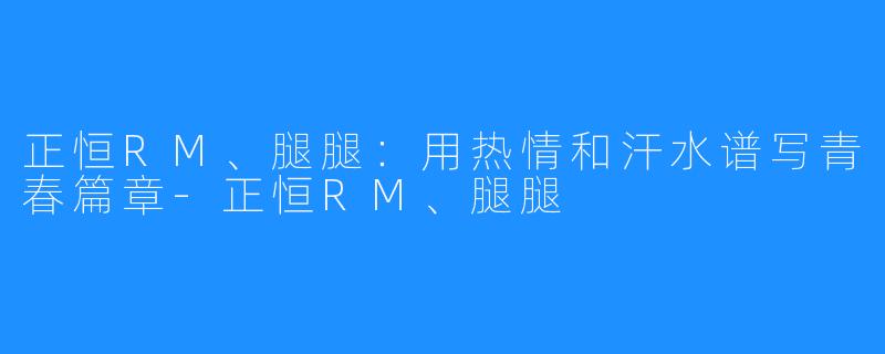 正恒RM、腿腿:用热情和汗水谱写青春篇章-正恒RM、腿腿