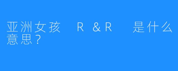 亚洲女孩 R＆R 是什么意思？