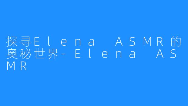 探寻Elena ASMR的奥秘世界-Elena ASMR