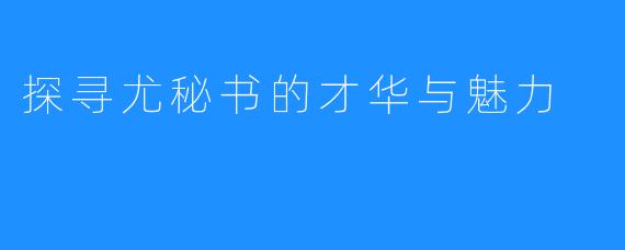 探寻尤秘书的才华与魅力
