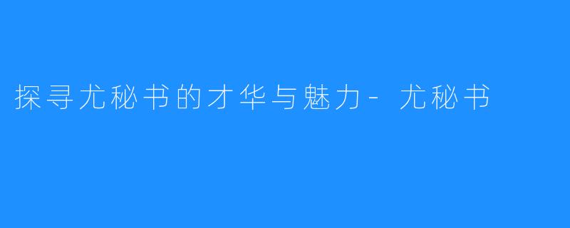 探寻尤秘书的才华与魅力-尤秘书