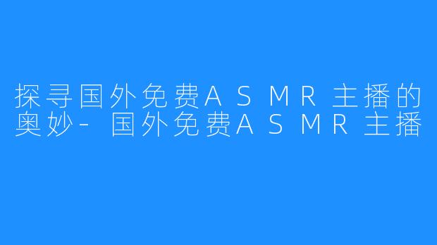 探寻国外免费ASMR主播的奥妙-国外免费ASMR主播