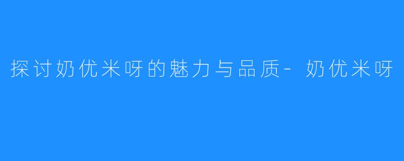 探讨奶优米呀的魅力与品质-奶优米呀