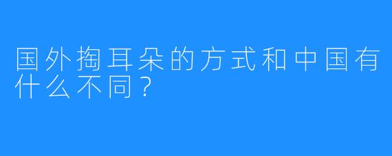 国外掏耳朵的方式和中国有什么不同？