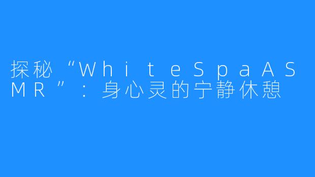 探秘“WhiteSpaASMR”:身心灵的宁静休憩