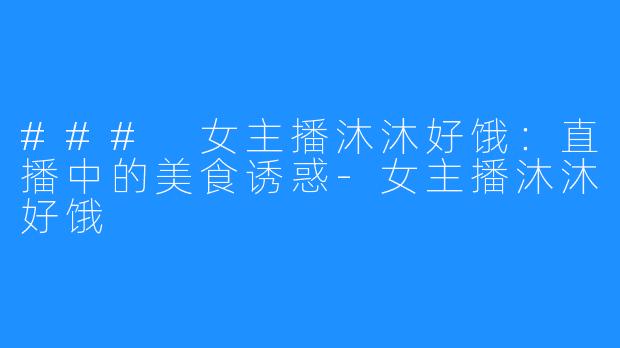 ### 女主播沐沐好饿：直播中的美食诱惑-女主播沐沐好饿
