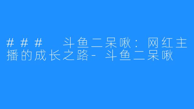 ### 斗鱼二呆啾:网红主播的成长之路-斗鱼二呆啾