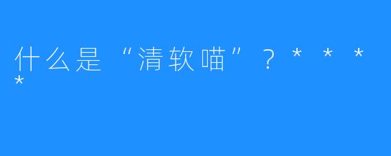 什么是“清软喵”？****