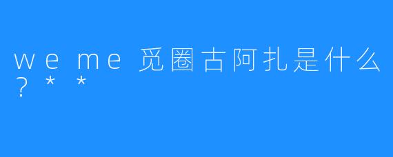 weme觅圈古阿扎是什么？**