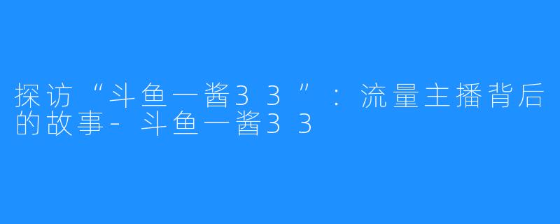 探访“斗鱼一酱33”：流量主播背后的故事-斗鱼一酱33