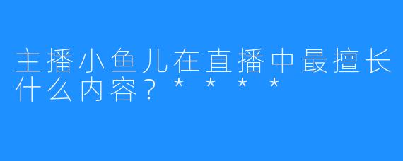 主播小鱼儿在直播中最擅长什么内容？****