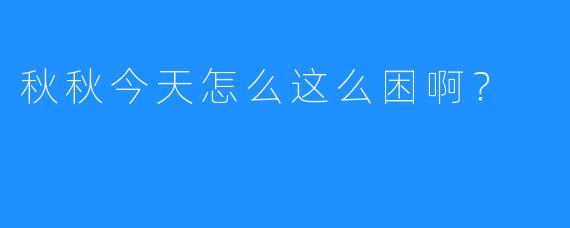 秋秋今天怎么这么困啊？  
