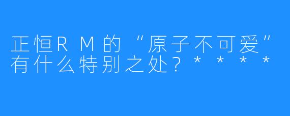 正恒RM的“原子不可爱”有什么特别之处？****