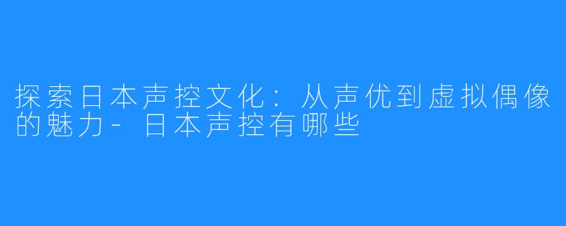 探索日本声控文化：从声优到虚拟偶像的魅力-日本声控有哪些