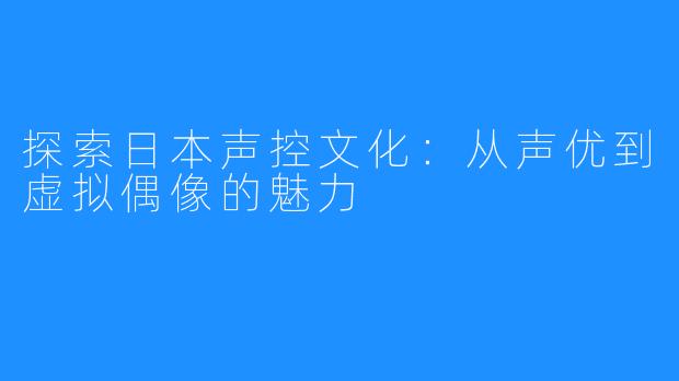 探索日本声控文化：从声优到虚拟偶像的魅力