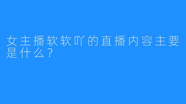 女主播软软吖的直播内容主要是什么？  