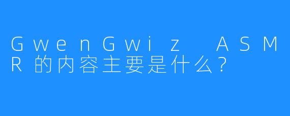 GwenGwiz ASMR的内容主要是什么？  