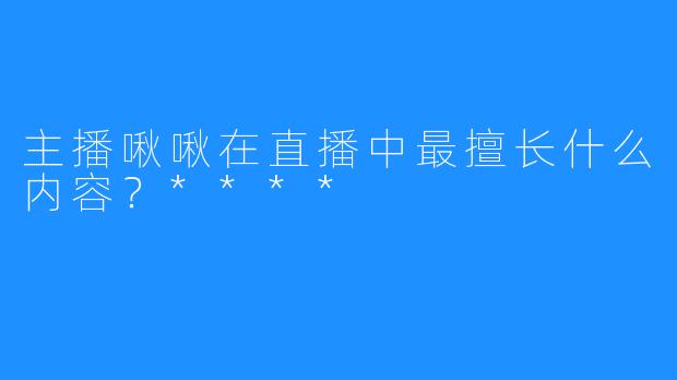 主播啾啾在直播中最擅长什么内容？****