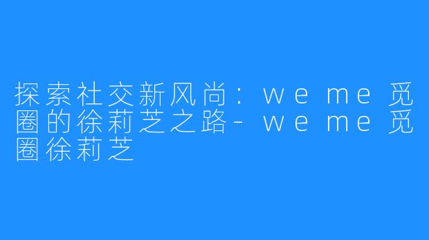 探索社交新风尚：weme觅圈的徐莉芝之路-weme觅圈徐莉芝