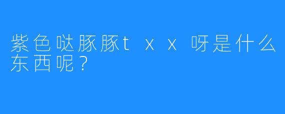 紫色哒豚豚txx呀是什么东西呢？