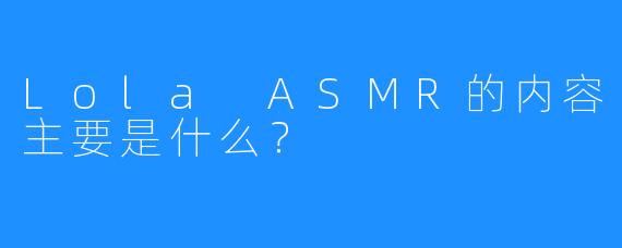 Lola ASMR的内容主要是什么？  