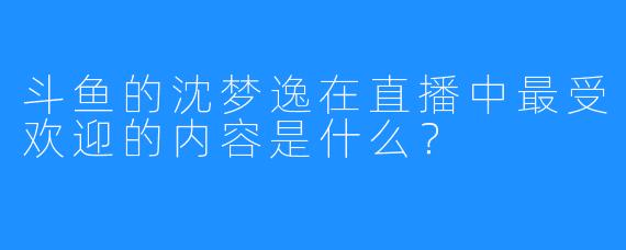 斗鱼的沈梦逸在直播中最受欢迎的内容是什么？