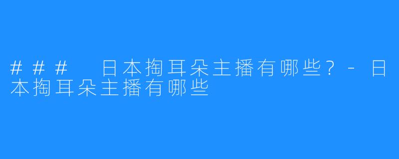 ### 日本掏耳朵主播有哪些?-日本掏耳朵主播有哪些