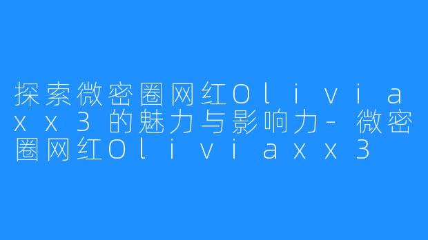 探索微密圈网红Oliviaxx3的魅力与影响力-微密圈网红Oliviaxx3