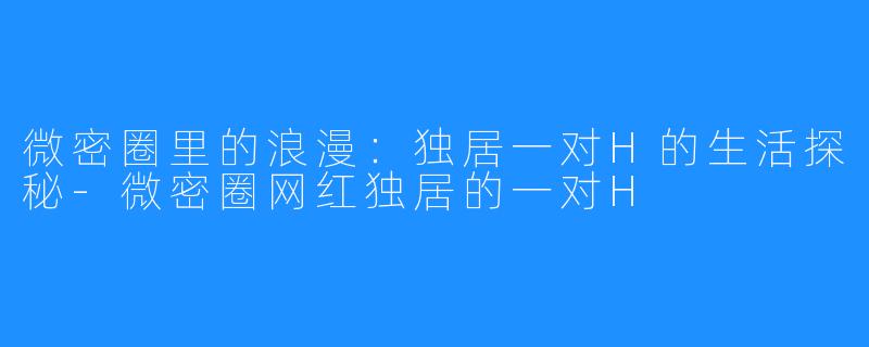 微密圈里的浪漫:独居一对H的生活探秘-微密圈网红独居的一对H