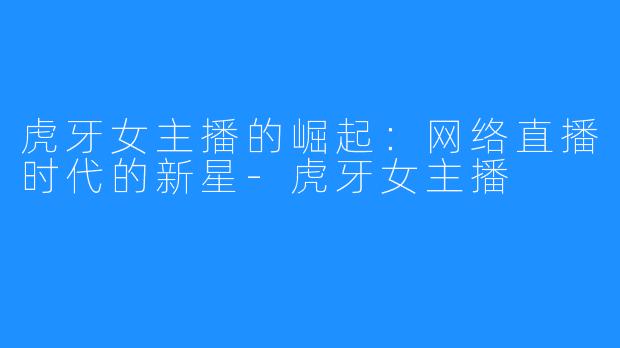 虎牙女主播的崛起:网络直播时代的新星-虎牙女主播