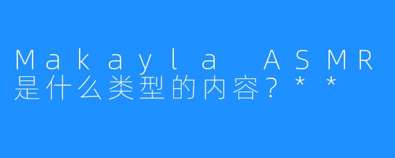 Makayla ASMR是什么类型的内容？**