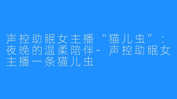 声控助眠女主播“猫儿虫”：夜晚的温柔陪伴-声控助眠女主播一条猫儿虫