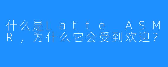 什么是Latte ASMR,为什么它会受到欢迎?