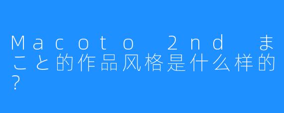 Macoto 2nd まこと的作品风格是什么样的？