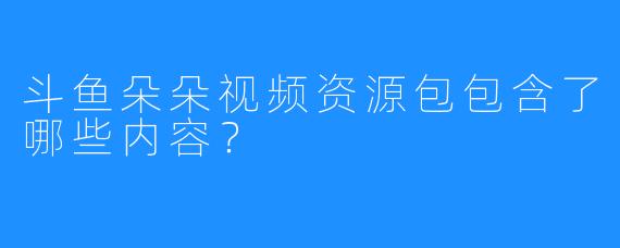斗鱼朵朵视频资源包包含了哪些内容？