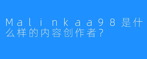 Malinkaa98是什么样的内容创作者？