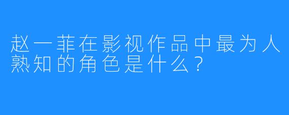 赵一菲在影视作品中最为人熟知的角色是什么？